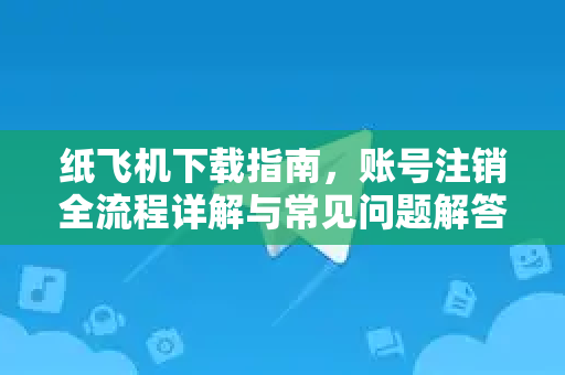 纸飞机下载指南，账号注销全流程详解与常见问题解答-第1张图片-纸飞机桌面下载 - 纸飞机中文官方