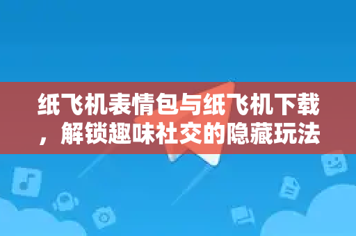 纸飞机表情包与纸飞机下载，解锁趣味社交的隐藏玩法